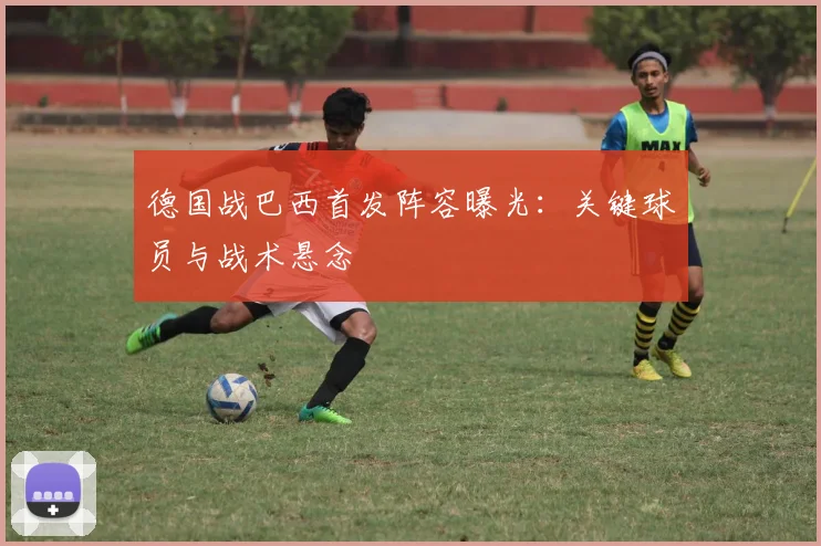 德国战巴西首发阵容曝光：关键球员与战术悬念