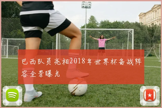巴西队员亮相2018年世界杯备战阵容全景曝光
