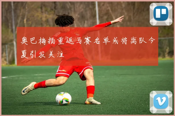 奥巴梅扬重返马赛名单或将离队今夏引发关注